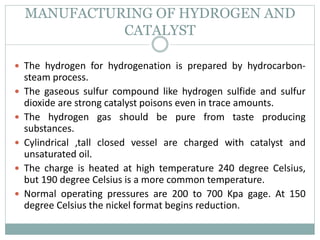 MANUFACTURING OF HYDROGEN AND
CATALYST
 The hydrogen for hydrogenation is prepared by hydrocarbon-
steam process.
 The gaseous sulfur compound like hydrogen sulfide and sulfur
dioxide are strong catalyst poisons even in trace amounts.
 The hydrogen gas should be pure from taste producing
substances.
 Cylindrical ,tall closed vessel are charged with catalyst and
unsaturated oil.
 The charge is heated at high temperature 240 degree Celsius,
but 190 degree Celsius is a more common temperature.
 Normal operating pressures are 200 to 700 Kpa gage. At 150
degree Celsius the nickel format begins reduction.
 