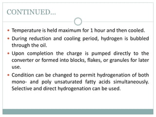 CONTINUED…
 Temperature is held maximum for 1 hour and then cooled.
 During reduction and cooling period, hydrogen is bubbled
through the oil.
 Upon completion the charge is pumped directly to the
converter or formed into blocks, flakes, or granules for later
use.
 Condition can be changed to permit hydrogenation of both
mono- and poly unsaturated fatty acids simultaneously.
Selective and direct hydrogenation can be used.
 
