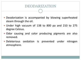 DEODARIZATION
 Deodorization is accompanied by blowing superheated
steam through the oil.
 Under high vacuum of 138 to 800 pa and 210 to 275
degree Celsius.
 Odor causing and color producing pigments are also
removed.
 Deleterious oxidation is prevented under nitrogen
atmosphere.
 