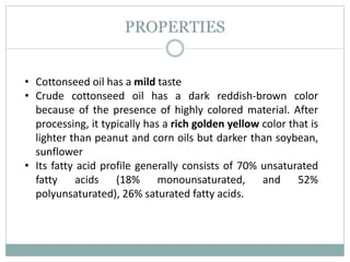 PROPERTIES
• Cottonseed oil has a mild taste
• Crude cottonseed oil has a dark reddish-brown color
because of the presence of highly colored material. After
processing, it typically has a rich golden yellow color that is
lighter than peanut and corn oils but darker than soybean,
sunflower
• Its fatty acid profile generally consists of 70% unsaturated
fatty acids (18% monounsaturated, and 52%
polyunsaturated), 26% saturated fatty acids.
 