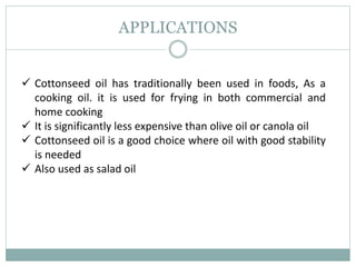 APPLICATIONS
 Cottonseed oil has traditionally been used in foods, As a
cooking oil. it is used for frying in both commercial and
home cooking
 It is significantly less expensive than olive oil or canola oil
 Cottonseed oil is a good choice where oil with good stability
is needed
 Also used as salad oil
 