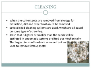 CLEANING
 When the cottonseeds are removed from storage for
extraction, dirt and other trash must be removed
 Several seed-cleaning systems are used, which are all based
on some type of screening.
 Trash that is lighter or smaller than the seeds will be
aspirated in pneumatic systems or sifted out mechanically.
The larger pieces of trash are screened out and magnets are
used to remove ferrous metal
 