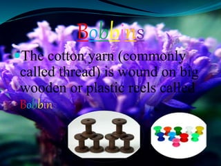 Bobbins
The cotton yarn (commonly
called thread) is wound on big
wooden or plastic reels called
Bobbins
 
