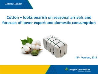 Cotton Update
Cotton – looks bearish on seasonal arrivals and
forecast of lower export and domestic consumption
19th October, 2016
 