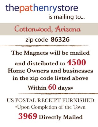 is mailing to...
  Cottonwood, Arizona
      zip code 86326

 The Magnets will be mailed
  and distributed to 4500
Home Owners and businesses
 in the zip code listed above
       Within 60 days*

US POSTAL RECEIPT FURNISHED
   *Upon Completion of the Town

    3969 Directly Mailed
 