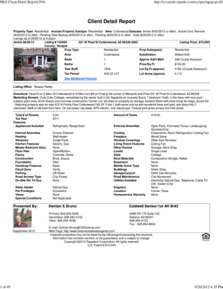 MLS Client Detail Report(294)                                                                                                http://svvarmls.rapmls.com/scripts/mgrqispi.dll




                                                                     Client Detail Report
          Property Type Residential Include Property Subtype Residential Area Cottonwood Statuses Active (8/20/2012 or after) , Active-Cont. Remove
          (8/20/2012 or after) , Pending-Take Backup (8/20/2012 or after) , Pending (8/20/2012 or after) , Sold (8/20/2012 or after)
          Listings as of 09/20/12 at 4:32pm
          Active 08/26/12           Listing # 134049         331 W Pinal St Cottonwood, AZ 86326-3565                                   Listing Price: $75,000
                                    County: Yavapai
                                                   Prop Type                      Residential                  Prop Subtype(s)       Residential
                                                  Area                            Cottonwood                  Subdivision                  Willard Add
                                                  Beds                            1                           Approx SqFt Main             486 County Assessor
                                                  Baths                           1                           Price/Sq Ft                  $154.32
                                                  Year Built                      1954                        Lot Sq Ft (approx)           4792 ((County Assessor))
                                                  Tax Parcel                      406-22-127                  Lot Acres (approx)           0.110
                                                  See Additional Pictures

          Listing Office Yavapai Realty

          Directions Head N on S Main St Cottonwood to N Main turn left on Pinal to the corner of Mesquite and Pinal 331 W Pinal St Cottonwood, AZ 86326
          Marketing Remark Cute Cute, Cottage, remodeled by the owner, built in 54, flagstone an concrete floors, 1 bedroom 1bath, in the trees with nice yard,
          outdoor patio area, Brick Stucco and concrete construction, Corner Lot, old shed on property for storage, borders Wash with trees lining the edge, Zoned R2
          - Adjoining property also for sale 970 N Prickly Pear Cottonwood 762 SF 2 bdr 1 bath same size lot with wonderful tress and yard, ask about this if
          interested. Walk to old town from here. On city sewer, city water, APS electric, and natural gas. Fenced yard gives privacy from the street.

           Total # of Rooms               3.00                                            Amount of Taxes               418.00
           Tax Year                       2011
          Features
           Appliances Included            Refrigerator, Range/Oven                        External Amenities            Open Patio, Perimeter Fence, Landscaping,
                                                                                                                        Sprinkler/Drip
           Internal Amenities             Smoke Detector                                  Cooling                       Evaporative, Room Refrigeration, Ceiling Fan
           Heating                        Wall Heater                                     Fireplace                     Wood Stove
           Windows                        Single Pane                                     Window Coverings              Other See Remarks
           Kitchen Features               Electric, Gas                                   Living Room Features          Ceiling Fan
           Master Bedroom Desc            None                                            Other Rooms                   Storage, Work Shop
           Floor Plan                     Open/Modern                                     Levels                        Single Level
           Floors                         Concrete, Stone                                 Style                         Cottage
           Construction                   Brick, Stucco                                   Roof Materials                Composition Shingle, Rolled
           Foundation                     Slab                                            Basement                      None
           Handicap Features              None                                            Mobile Home Type              None
           Flood Zone                     Verify                                          Buildings                     Shed, Shop
           Parking                        Off Street                                      Garage/Carport                Other See Remarks
           Road Access Type               City, Paved                                     Road Maintenance              City Maintained
           On-Site Wtr Trt Sys            None                                            Utilities Installed           Electricity, Natural Gas, Telephone, Cable TV,
                                                                                                                        220, Sewer (City)
           Water Heater                   Natural Gas                                     Irrigation                    None
           Pet Privileges                 Domestics                                       Location                      Corner, Trees
           Views                          None                                            Homeowners Warranty           None
           Special Conditions             Not Applicable

          Presented By:               Damian E Bruno                                                  Coldwell Banker/1st Aff Br#2

                                      Primary: 928-202-0038                                           6486 SR 179 Suite 102
                                      Secondary: 928-284-0123                                         Sedona, AZ 86351
                                      Other: 928-202-0038                                             928-284-0123
                                                                                                      Fax : 928-284-6804
                                      E-mail: Damian.Bruno@CBSedona.com
          September 2012              Web Page: http://www.Sedonarealestateagents.com
                                       Featured properties may not be listed by the office/agent presenting this brochure.
                                         Information has not been verified, is not guaranteed, and is subject to change.
                                                  Copyright ©2012 Rapattoni Corporation. All rights reserved.
                                                                    U.S. Patent 6,910,045




1 of 49                                                                                                                                                   9/20/2012 4:35 PM
 