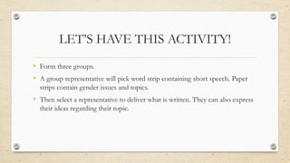 LET’S HAVE THIS ACTIVITY!
• Form three groups.
• A group representative will pick word strip containing short speech. Paper
strips contain gender issues and topics.
• Then select a representative to deliver what is written. They can also express
their ideas regarding their topic.
 