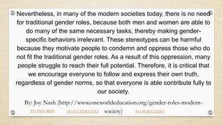 Nevertheless, in many of the modern societies today, there is no need
for traditional gender roles, because both men and women are able to
do many of the same necessary tasks, thereby making gender-
specific behaviors irrelevant. These stereotypes can be harmful
because they motivate people to condemn and oppress those who do
not fit the traditional gender roles. As a result of this oppression, many
people struggle to reach their full potential. Therefore, it is critical that
we encourage everyone to follow and express their own truth,
regardless of gender norms, so that everyone is able contribute fully to
our society.
By: Joy Nash (http://www.oneworldeducation.org/gender-roles-modern-
society)
TO INFORM? TO ENTERTAIN? TO PERSUADE?
 