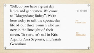 Well, do you have a great day
ladies and gentlemen. Welcome
to “Magandang Buhay”. We’re
here today to talk the spectacular
life of our three women who are
now in the limelight of their
career. To start, let’s call in Kris
Aquino, Aiza Seguerra, and Sarah
Geronimo.
TO INFORM?
TO
ENTERTAIN?
TO
PERSUADE?
 