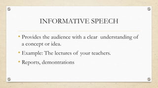 INFORMATIVE SPEECH
• Provides the audience with a clear understanding of
a concept or idea.
• Example: The lectures of your teachers.
• Reports, demontrations
 