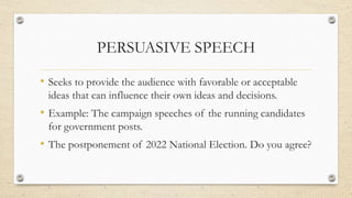 PERSUASIVE SPEECH
• Seeks to provide the audience with favorable or acceptable
ideas that can influence their own ideas and decisions.
• Example: The campaign speeches of the running candidates
for government posts.
• The postponement of 2022 National Election. Do you agree?
 