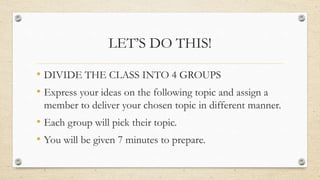 LET’S DO THIS!
• DIVIDE THE CLASS INTO 4 GROUPS
• Express your ideas on the following topic and assign a
member to deliver your chosen topic in different manner.
• Each group will pick their topic.
• You will be given 7 minutes to prepare.
 