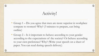 Activity!
• Group 1 – Do you agree that men are more superior in workplace
compare to women? Why? (3 minutes to prepare, can bring
outline)
• Group 2 – Is it important to behave according to your gender
according to the expectations of the society? Or behave according
to your own preference? Why? (Write your speech on a sheet of
paper. You can read during speech delivery)
 