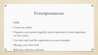 Extemporaneous
• TIPS
• Create an outline
• Organize your points logically (most important to least important
or vice versa)
• Use facts and real-life experiences as your examples
• Manage your time well
• Rehearse, rehearse, rehearse
 