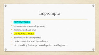 Impromptu
• ADVANTAGES
• Spontaneous or natural speaking
• More focused and brief
• DISADVANTAGES
• Tendency to be disorganized
• Lacks connection with the audience
• Nerve-racking for inexperienced speakers and beginners
 