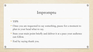 Impromptu
• TIPS
• Once you are requested to say something, pause for a moment to
plan in your head what to say.
• State your main point briefly and deliver it at a pace your audience
can follow.
• End by saying thank you.
 