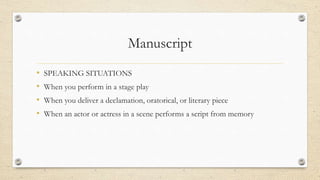 Manuscript
• SPEAKING SITUATIONS
• When you perform in a stage play
• When you deliver a declamation, oratorical, or literary piece
• When an actor or actress in a scene performs a script from memory
 