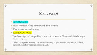 Manuscript
• ADVANTAGES
• Exact repetition of the written words from memory
• Free to move around the stage
• DISADVANTAGES
• Speakers might end up speaking in a monotone pattern. Alternatively,he/she might
take a fast pace.
• When the speaker cannot control his/her stage fright, he/she might have difficulty
remembering his/her memorized speech.
 