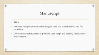 Manuscript
• TIPS
• Rehearse the speech over and over again until you sound natural and feel
confident.
• Observe how actor/actresses perform their script in a theater, television,or
movie scenes.
 