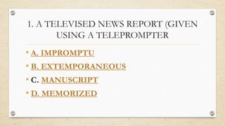 1. A TELEVISED NEWS REPORT (GIVEN
USING A TELEPROMPTER
• A. IMPROMPTU
• B. EXTEMPORANEOUS
• C. MANUSCRIPT
• D. MEMORIZED
 
