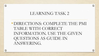 LEARNING TASK 2
•DIRECTIONS: COMPLETE THE PMI
TABLE WITH CORRECT
INFORMATION. USE THE GIVEN
QUESTIONS AS GUIDE IN
ANSWERING.
 
