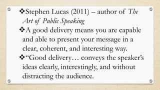 Stephen Lucas (2011) – author of The
Art of Public Speaking
A good delivery means you are capable
and able to present your message in a
clear, coherent, and interesting way.
“Good delivery… conveys the speaker’s
ideas clearly, interestingly, and without
distracting the audience.
 