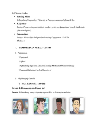 II. Paksang Aralin
 Paksang Aralin
Kakayahang Pragmatiko: Pahiwatig at Pag-unawa sa mga Salita at Kilos
 Kagamitan
Laptop (Powerpoint presentation), marker, projector, kagamitang biswal, hands-outs
(for near-sighted)
 Sanggunian:
Support Material for Independent learning Engagement (SMILE)
Modyul 6
I. PAMAMARAAN NG PAGTUTURO
1. Paghahanda
-Pagdarasal
-Pagbati
-Pagtatala ng mga liban ( maliban sa mga Modular at Online learning)
-Pagpapaalala tungkol sa health protocol
2. Paglinang ng Gawain
1. MGA GAWAIN/ACTIVITY
Gawain 1: Ekspresyon mo, Hulaan ko!
Panuto: Hulaan kung anong ekspresyong makikita sa ilustrasyon sa ibaba.
 