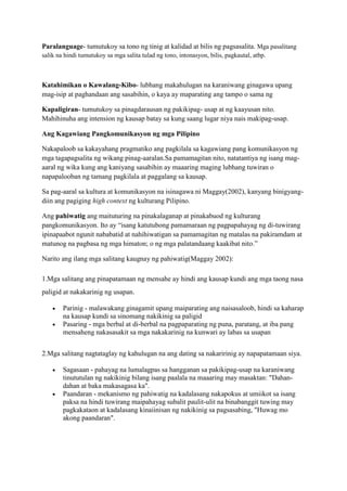 Paralanguage- tumutukoy sa tono ng tinig at kalidad at bilis ng pagsasalita. Mga pasalitang
salik na hindi tumutukoy sa mga salita tulad ng tono, intonasyon, bilis, pagkautal, atbp.
Katahimikan o Kawalang-Kibo- lubhang makahulugan na karaniwang ginagawa upang
mag-isip at paghandaan ang sasabihin, o kaya ay maparating ang tampo o sama ng
Kapaligiran- tumutukoy sa pinagdarausan ng pakikipag- usap at ng kaayusan nito.
Mahihinuha ang intension ng kausap batay sa kung saang lugar niya nais makipag-usap.
Ang Kagawiang Pangkomunikasyon ng mga Pilipino
Nakapaloob sa kakayahang pragmatiko ang pagkilala sa kagawiang pang komunikasyon ng
mga tagapagsalita ng wikang pinag-aaralan.Sa pamamagitan nito, natatantiya ng isang mag-
aaral ng wika kung ang kaniyang sasabihin ay maaaring maging lubhang tuwiran o
napapalooban ng tamang pagkilala at paggalang sa kausap.
Sa pag-aaral sa kultura at komunikasyon na isinagawa ni Maggay(2002), kanyang binigyang-
diin ang pagiging high context ng kulturang Pilipino.
Ang pahiwatig ang maituturing na pinakalaganap at pinakabuod ng kulturang
pangkomunikasyon. Ito ay “isang katutubong pamamaraan ng pagpapahayag ng di-tuwirang
ipinapaabot ngunit nababatid at nahihiwatigan sa pamamagitan ng matalas na pakiramdam at
matunog na pagbasa ng mga himaton; o ng mga palatandaang kaakibat nito.”
Narito ang ilang mga salitang kaugnay ng pahiwatig(Maggay 2002):
1.Mga salitang ang pinapatamaan ng mensahe ay hindi ang kausap kundi ang mga taong nasa
paligid at nakakarinig ng usapan.
 Parinig - malawakang ginagamit upang maiparating ang naisasaloob, hindi sa kaharap
na kausap kundi sa sinomang nakikinig sa paligid
 Pasaring - mga berbal at di-berbal na pagpaparating ng puna, paratang, at iba pang
mensaheng nakasasakit sa mga nakakarinig na kunwari ay labas sa usapan
2.Mga salitang nagtataglay ng kahulugan na ang dating sa nakaririnig ay napapatamaan siya.
 Sagasaan - pahayag na lumalagpas sa hangganan sa pakikipag-usap na karaniwang
tinututulan ng nakikinig bilang isang paalala na maaaring may masaktan: "Dahan-
dahan at baka makasagasa ka".
 Paandaran - mekanismo ng pahiwatig na kadalasang nakapokus at umiikot sa isang
paksa na hindi tuwirang maipahayag subalit paulit-ulit na binabanggit tuwing may
pagkakataon at kadalasang kinaiinisan ng nakikinig sa pagsasabing, "Huwag mo
akong paandaran".
 