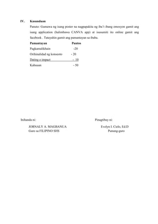 IV. Kasunduan
Panuto: Gumawa ng isang poster na nagpapakita ng iba’t ibang emosyon gamit ang
isang application (halimbawa CANVA app) at isusumiti ito online gamit ang
facebook . Tatayahin gamit ang pamantayan sa ibaba.
Pamantayan Puntos
Pagkamalikhain -20
Orihinalidad ng konseoto - 20
Dating o impact - 10
Kabuuan - 50
Inihanda ni: Pinagtibay ni:
JORNALY A. MAGBANUA Evelyn I. Cielo, Ed.D
Guro sa FILIPINO SHS Punung-guro
 