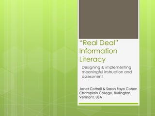 “Real Deal”
Information
Literacy
 Designing & implementing
 meaningful instruction and
 assessment


Janet Cottrell & Sarah Faye Cohen
Champlain College, Burlington,
Vermont, USA
 