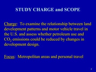 2STUDY CHARGE and SCOPECharge:  To examine the relationship between land development patterns and motor vehicle travel in the U.S. and assess whether petroleum use and CO2 emissions could be reduced by changes in development design.Focus:  Metropolitan areas and personal travel
