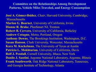 3Committee on the Relationships Among Development Patterns, Vehicle Miles Traveled, and Energy ConsumptionJosé A. Gómez-Ibáñez, Chair, Harvard University, Cambridge, MassachusettsMarlon G. Boarnet, University of California, IrvineDianne R. Brake, PlanSmart NJ, TrentonRobert B. Cervero, University of California, BerkeleyAndrew Cotugno, Metro, Portland, OregonAnthony Downs, The Brookings Institution, Washington, D.C.Susan Hanson, Clark University, Worcester, MassachusettsKara M. Kockelman, The University of Texas at AustinPatricia L. Mokhtarian, University of California, DavisRolf J. Pendall, Cornell University, Ithaca, New YorkDanilo J. Santini, Argonne National Laboratory, Argonne, IllinoisFrank Southworth, Oak Ridge National Laboratory, Tennessee,  and Georgia Institute of Technology, Atlanta
