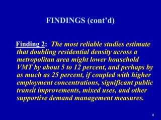 8FINDINGS (cont’d)Finding 2:The most reliable studies estimate that doubling residential density across a metropolitan area might lower household VMT by about 5 to 12 percent, and perhaps by as much as 25 percent, if coupled with higher employment concentrations, significant public transit improvements, mixed uses, and other supportive demand management measures.