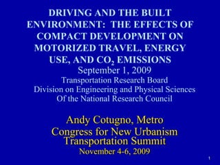 1 DRIVING AND THE BUILT ENVIRONMENT:  THE EFFECTS OF COMPACT DEVELOPMENT ON MOTORIZED TRAVEL, ENERGY USE, AND CO2 EMISSIONS September 1, 2009 Transportation Research Board Division on Engineering and Physical Sciences Of the National Research Council Andy Cotugno, Metro Congress for New Urbanism  Transportation Summit November 4-6, 2009 