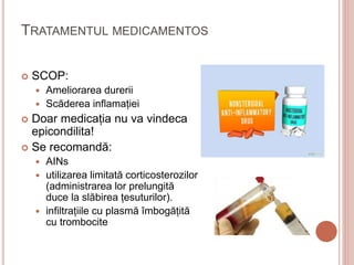 TRATAMENTUL MEDICAMENTOS
 SCOP:
 Ameliorarea durerii
 Scăderea inflamației
 Doar medicația nu va vindeca
epicondilita!
 Se recomandă:
 AINs
 utilizarea limitată corticosterozilor
(administrarea lor prelungită
duce la slăbirea țesuturilor).
 infiltrațiile cu plasmă îmbogățită
cu trombocite
 
