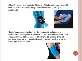 • Gheață – este recomandat atâta timp cât inflamația este prezentă.
Gheața scade inflamația și ajută la ameliorarea durerii și a
spasmelor.
• Compresiunea și elevația – pentru reducerea inflamației și
favorizarea circulației de întoarcere. Compresiunea se poate face
cu ajutorul unui bandaj elastic, iar elevația se face cu ajutorul
pernelor așezate sub membrul superior pentru a ridica aceasta
deasupra nivelului inimii.
 