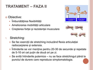 TRATAMENT – FAZA II
 Obiective:
 Îmbunătățirea flexibilității
 Ameliorarea mobilității articulare
 Creșterea forței și rezistenței musculare
1. Stretching:
 Se fac exerciții de stretching incluzând flexia articulației
radiocarpiene și extensia.
 Întinderile se vor menține pentru 20-30 de secunde și repetate
de 5-10 ori cel puțin de două ori pe zi.
 Se evită întinderile puternice – nu se face stretchingul până la
punctul de durere care reproduce simptomatologia.
 