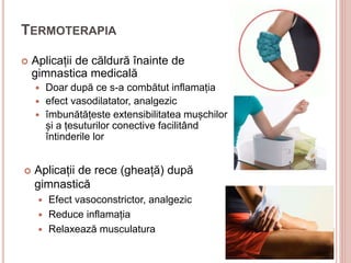 TERMOTERAPIA
 Aplicații de căldură înainte de
gimnastica medicală
 Doar după ce s-a combătut inflamația
 efect vasodilatator, analgezic
 îmbunătățeste extensibilitatea mușchilor
și a țesuturilor conective facilitând
întinderile lor
 Aplicații de rece (gheață) după
gimnastică
 Efect vasoconstrictor, analgezic
 Reduce inflamația
 Relaxează musculatura
 