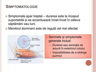 SIMPTOMATOLOGIE
 Simptomele apar treptat – durerea este la început
suportabilă și se accentuează încet-încet în câteva
săptămâni sau luni.
 Membrul dominant este de regulă cel mai afectat.
 Semnele și simptomele
generale includ:
 Durerea sau senzația de
arsură în exteriorul cotului
 Imposibilitatea de a strânge
pumnul
 