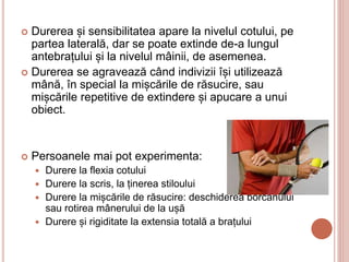  Durerea și sensibilitatea apare la nivelul cotului, pe
partea laterală, dar se poate extinde de-a lungul
antebrațului și la nivelul mâinii, de asemenea.
 Durerea se agravează când indivizii își utilizează
mână, în special la mișcările de răsucire, sau
mișcările repetitive de extindere și apucare a unui
obiect.
 Persoanele mai pot experimenta:
 Durere la flexia cotului
 Durere la scris, la ținerea stiloului
 Durere la mișcările de răsucire: deschiderea borcanului
sau rotirea mânerului de la ușă
 Durere și rigiditate la extensia totală a brațului
 