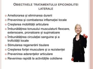 OBIECTIVELE TRATAMENTULUI EPICONDILITEI
LATERALE
 Ameliorarea și eliminarea durerii
 Prevenirea și combaterea inflamației locale
 Creșterea mobilității articulare
 Îmbunătățirea tonusului musculaturii flexoare,
extensoare, pronatoare și supinatoare
 Îmbunătățirea circulației sanguine și a
troficității locale
 Stimularea regenerării tisulare
 Creșterea forței musculare și a rezistenței
 Prevenirea aderențelor articulare
 Revenirea rapidă la activitățile cotidiene
 