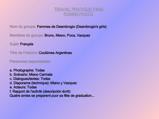 TRAVAIL PRATIQUE FINAL ROMAN PHOTO  Nom du groupe:   Femmes de Deambrogio (Deambrogio's girls) Membres du groupe:   Bruno, Miano, Puca, Vazquez Sujet:   Français Titre de l’histoire:   Coutûmes Argentines Personnes responsables a. Photographe: Todas b. Scénario: Miano Carmela c. Dialogues/textes: Todas d. Diaporama (technique): Miano y Vazquez e. Acteurs: Todas f. Rapport de l'activté (descripción écrit): Quatre amies se preparent puor sa fête de graduation... 