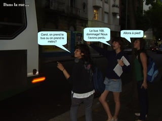 Carol, on prend le bus ou on prend le métro? Le bus 168, dommage! Nous l’avons perdu. Allons à pied! Dans la rue… 