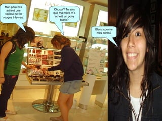 Mon père m’a acheté une varieté de 50 rouges à levres. Oh, oui? Tu sais que ma mère m’a acheté un pony blanc? Blanc comme mes dents? 