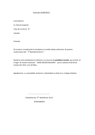 Cotundo-16/09/2013

Licenciada (o)
Lic. Narciza toapanta
Tutor de 1ro B.G.U ``B´´
cotundo

Presente:

De nuestras consideración le mandamos un cordial saludo y afectuoso de quienes
conformamos del ``2do Bachillerato B.G.U ´´

Nosotros como estudiantes le invitamos a un concurso de periódicos murales que se hará en
el lugar de nuestra institución ``JAIME ROLDOS AGUILERA´´ que se realizara el día 02 de
octubre del 2013 a las 10:30am.

Agradecemos su puntualidad asistencia y deseándole un éxito en su trabajo cotidiano

………………………………………………
Estudiantes de 2do Bachillerato B.G.U
ATENTAMENTE

 