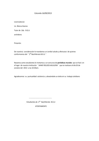 Cotundo-16/09/2013

Licenciada (o)
Lic. Blanca Asanza
Tutor de 2do B.G.U
archidona

Presente:

De nuestras consideración le mandamos un cordial saludo y afectuoso de quienes
conformamos del ``2do Bachillerato B.G.U ´´

Nosotros como estudiantes le invitamos a un concurso de periódicos murales que se hará en
el lugar de nuestra institución ``JAIME ROLDOS AGUILERA´´ que se realizara el día 02 de
octubre del 2013 a las 10:30am.

Agradecemos su puntualidad asistencia y deseándole un éxito en su trabajo cotidiano

………………………………………………
Estudiantes de 2do Bachillerato B.G.U
ATENTAMENTE

 