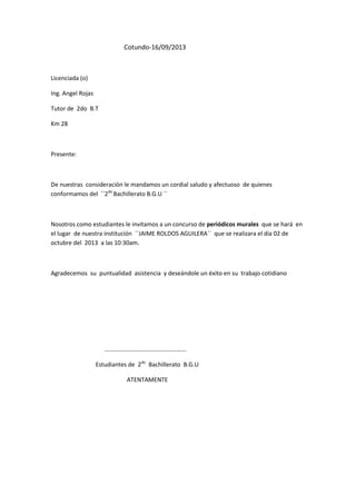 Cotundo-16/09/2013

Licenciada (o)
Ing. Angel Rojas
Tutor de 2do B.T
Km 28

Presente:

De nuestras consideración le mandamos un cordial saludo y afectuoso de quienes
conformamos del ``2do Bachillerato B.G.U ´´

Nosotros como estudiantes le invitamos a un concurso de periódicos murales que se hará en
el lugar de nuestra institución ``JAIME ROLDOS AGUILERA´´ que se realizara el día 02 de
octubre del 2013 a las 10:30am.

Agradecemos su puntualidad asistencia y deseándole un éxito en su trabajo cotidiano

………………………………………………
Estudiantes de 2do Bachillerato B.G.U
ATENTAMENTE

 