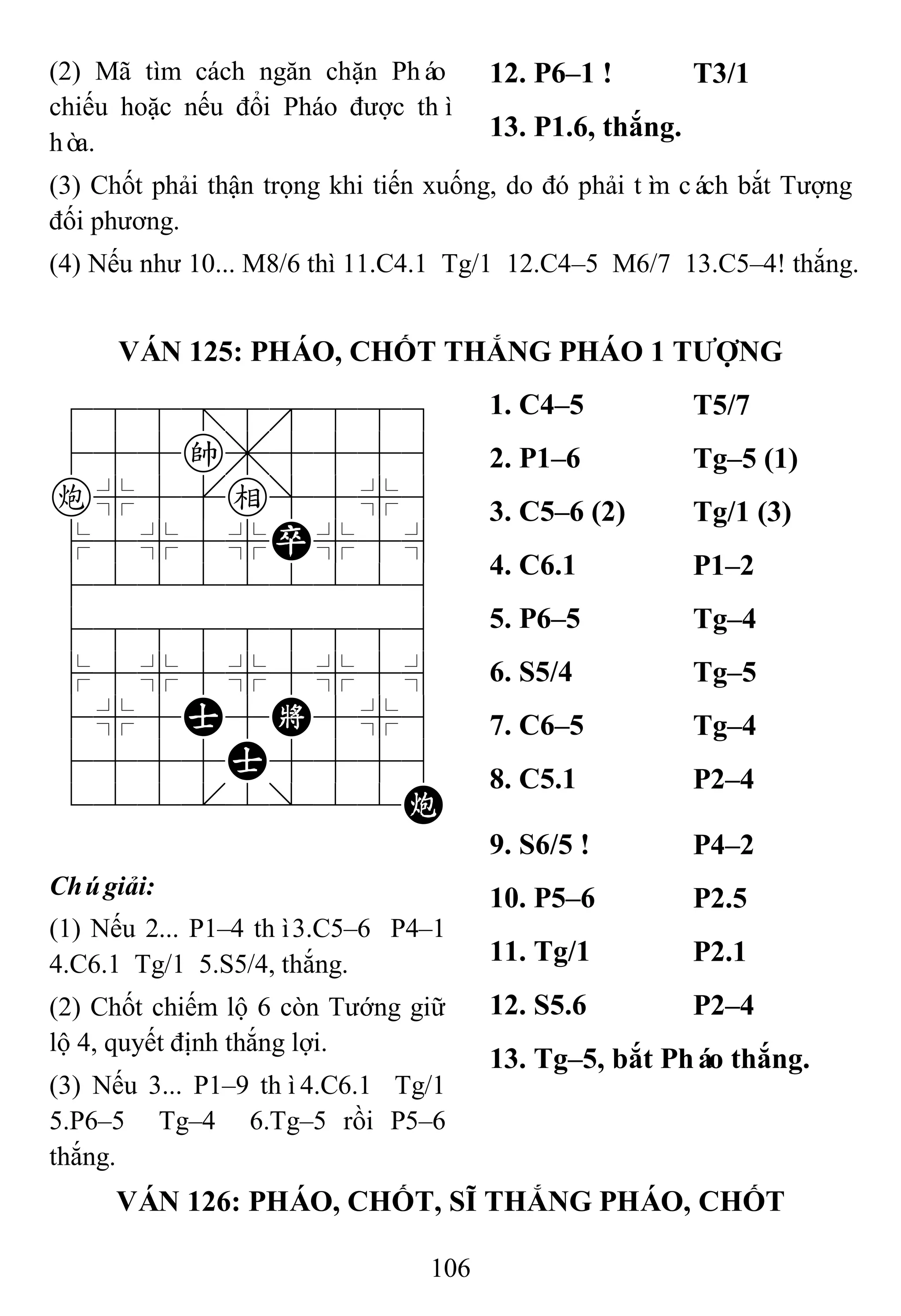 106
(2) Mã tìm cách ngăn chặn Pháo
chiếu hoặc nếu đổi Pháo được thì
hòa.
12. P6–1 ! T3/1
13. P1.6, thắng.
(3) Chốt phải thận trọng khi tiến xuống, do đó phải tìm cách bắt Tượng
đối phương.
(4) Nếu như 10... M8/6 thì 11.C4.1 Tg/1 12.C4–5 M6/7 13.C5–4! thắng.
VÁN 125: PHÁO, CHỐT THẮNG PHÁO 1 TƢỢNG
788=8889
455k,5556
c%5[e]5%6
$5%5%P%5^
422222226
488888886
$5%5%5%5^
4%5A5K5%6
4555A5556
122.2/22C
1. C4–5 T5/7
2. P1–6 Tg–5 (1)
3. C5–6 (2) Tg/1 (3)
4. C6.1 P1–2
5. P6–5 Tg–4
6. S5/4 Tg–5
7. C6–5 Tg–4
8. C5.1 P2–4
Chúgiải:
(1) Nếu 2... P1–4 thì3.C5–6 P4–1
4.C6.1 Tg/1 5.S5/4, thắng.
(2) Chốt chiếm lộ 6 còn Tướng giữ
lộ 4, quyết định thắng lợi.
(3) Nếu 3... P1–9 thì4.C6.1 Tg/1
5.P6–5 Tg–4 6.Tg–5 rồi P5–6
thắng.
9. S6/5 ! P4–2
10. P5–6 P2.5
11. Tg/1 P2.1
12. S5.6 P2–4
13. Tg–5, bắt Pháo thắng.
VÁN 126: PHÁO, CHỐT, SĨ THẮNG PHÁO, CHỐT
 