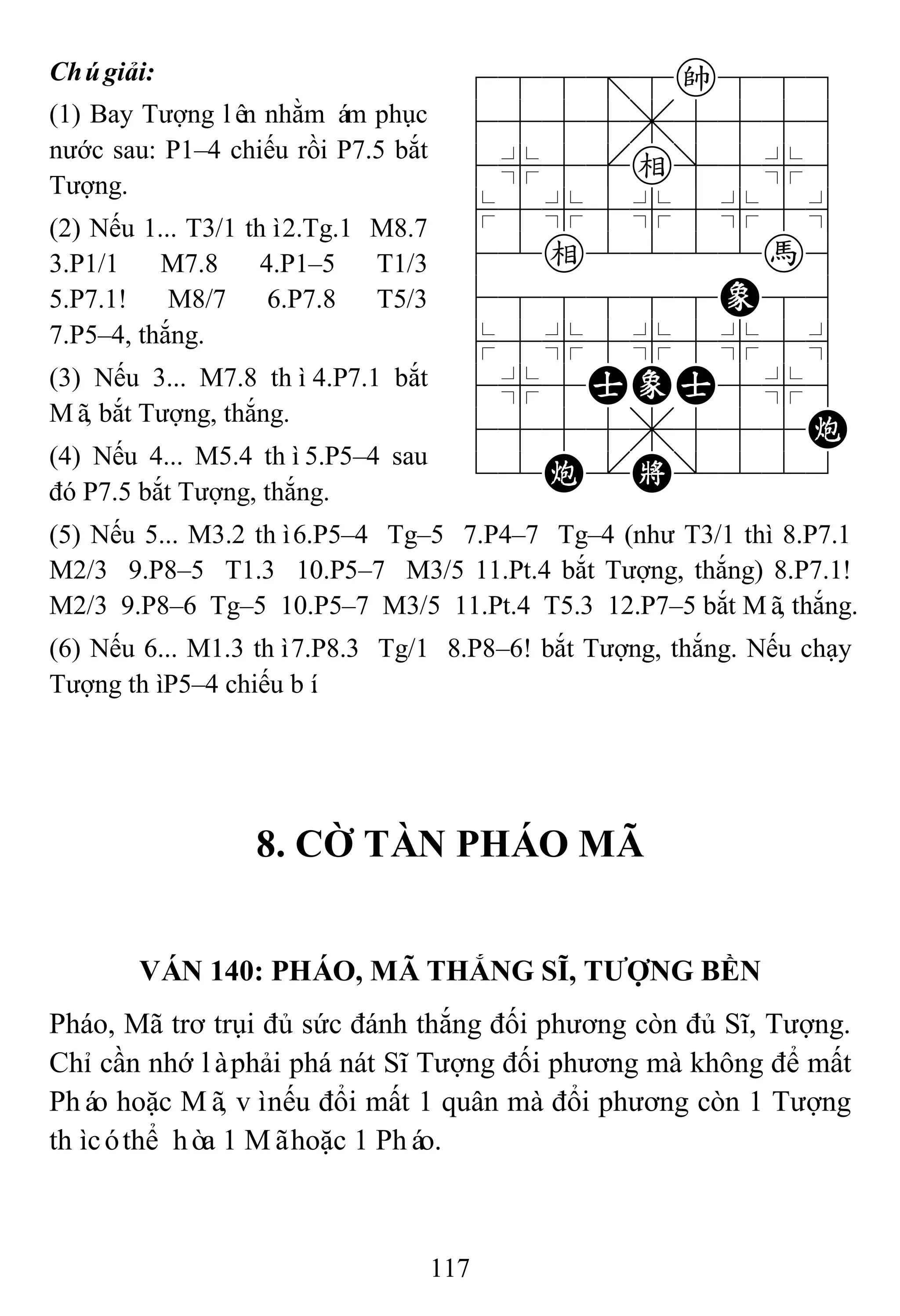 117
Chúgiải:
(1) Bay Tượng lên nhằm ám phục
nước sau: P1–4 chiếu rồi P7.5 bắt
Tượng.
(2) Nếu 1... T3/1 thì2.Tg.1 M8.7
3.P1/1 M7.8 4.P1–5 T1/3
5.P7.1! M8/7 6.P7.8 T5/3
7.P5–4, thắng.
(3) Nếu 3... M7.8 thì4.P7.1 bắt
Mã, bắt Tượng, thắng.
(4) Nếu 4... M5.4 thì5.P5–4 sau
đó P7.5 bắt Tượng, thắng.
788=8k889
4555,5556
4%5[e]5%6
$5%5%5%5^
42e2222h6
488888E86
$5%5%5%5^
4%5AEA5%6
4555,555C
12C.K/223
(5) Nếu 5... M3.2 thì6.P5–4 Tg–5 7.P4–7 Tg–4 (như T3/1 thì 8.P7.1
M2/3 9.P8–5 T1.3 10.P5–7 M3/5 11.Pt.4 bắt Tượng, thắng) 8.P7.1!
M2/3 9.P8–6 Tg–5 10.P5–7 M3/5 11.Pt.4 T5.3 12.P7–5 bắt Mã, thắng.
(6) Nếu 6... M1.3 thì7.P8.3 Tg/1 8.P8–6! bắt Tượng, thắng. Nếu chạy
Tượng thìP5–4 chiếu bí.
8. CỜ TÀN PHÁO MÃ
VÁN 140: PHÁO, MÃ THẮNG SĨ, TƢỢNG BỀN
Pháo, Mã trơ trụi đủ sức đánh thắng đối phương còn đủ Sĩ, Tượng.
Chỉ cần nhớ làphải phá nát Sĩ Tượng đối phương mà không để mất
Pháo hoặc Mã, vìnếu đổi mất 1 quân mà đổi phương còn 1 Tượng
thìcóthể hòa 1 Mãhoặc 1 Pháo.
 