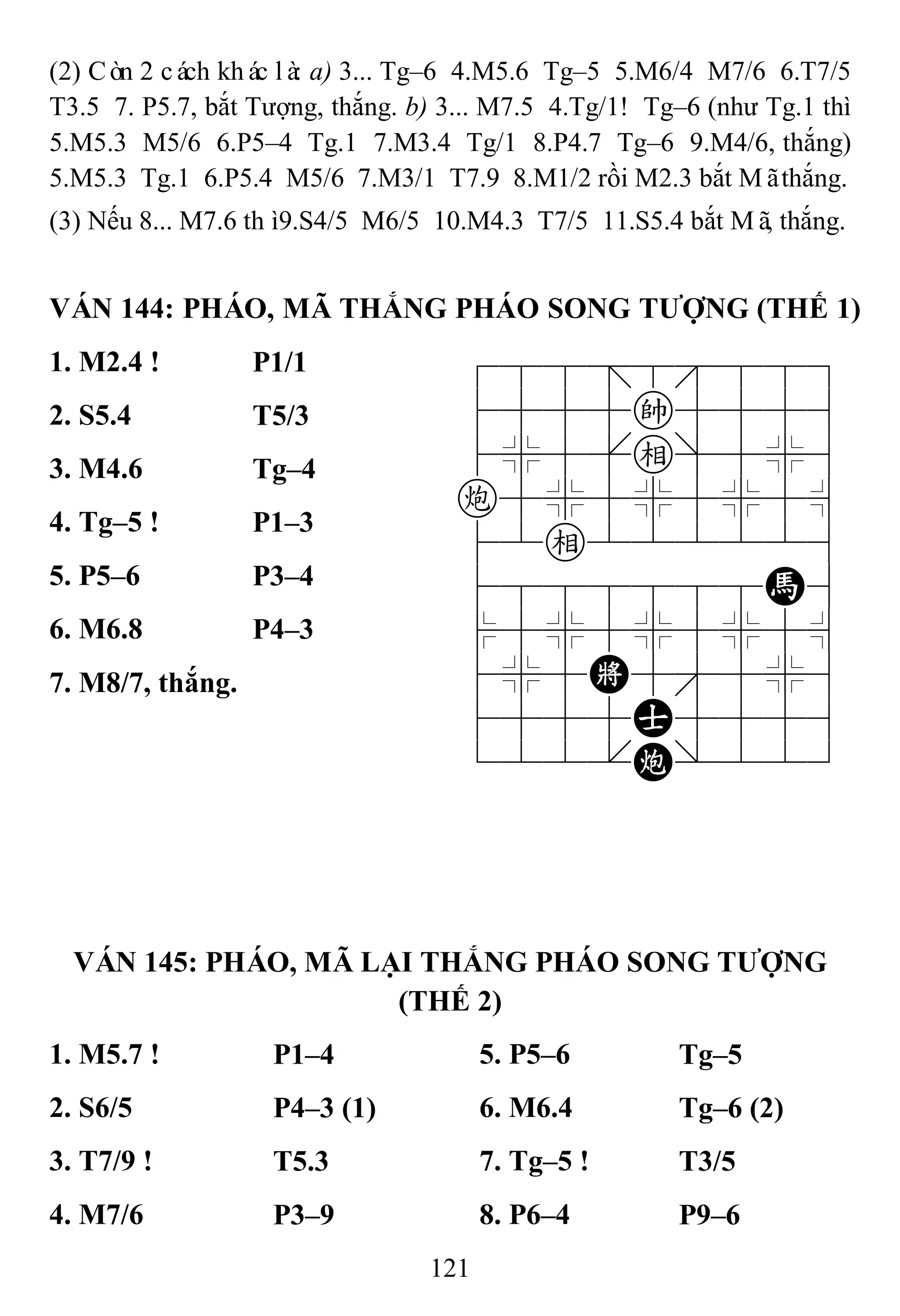 121
(2) Còn 2 cách khác là: a) 3... Tg–6 4.M5.6 Tg–5 5.M6/4 M7/6 6.T7/5
T3.5 7. P5.7, bắt Tượng, thắng. b) 3... M7.5 4.Tg/1! Tg–6 (như Tg.1 thì
5.M5.3 M5/6 6.P5–4 Tg.1 7.M3.4 Tg/1 8.P4.7 Tg–6 9.M4/6, thắng)
5.M5.3 Tg.1 6.P5.4 M5/6 7.M3/1 T7.9 8.M1/2 rồi M2.3 bắt Mãthắng.
(3) Nếu 8... M7.6 thì9.S4/5 M6/5 10.M4.3 T7/5 11.S5.4 bắt Mã, thắng.
VÁN 144: PHÁO, MÃ THẮNG PHÁO SONG TƢỢNG (THẾ 1)
1. M2.4 ! P1/1 788=8889
4555k5556
4%5[e]5%6
c5%5%5%5^
42e222226
4888888H6
$5%5%5%5^
4%5K5'5%6
4555A5556
122.C/223
2. S5.4 T5/3
3. M4.6 Tg–4
4. Tg–5 ! P1–3
5. P5–6 P3–4
6. M6.8 P4–3
7. M8/7, thắng.
VÁN 145: PHÁO, MÃ LẠI THẮNG PHÁO SONG TƢỢNG
(THẾ 2)
1. M5.7 ! P1–4 5. P5–6 Tg–5
2. S6/5 P4–3 (1) 6. M6.4 Tg–6 (2)
3. T7/9 ! T5.3 7. Tg–5 ! T3/5
4. M7/6 P3–9 8. P6–4 P9–6
 
